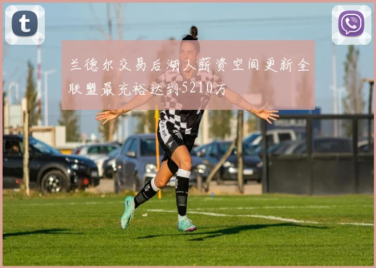 兰德尔交易后湖人薪资空间更新全联盟最充裕达到5210万
