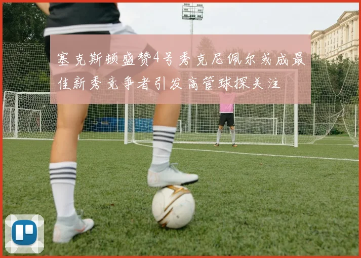 塞克斯顿盛赞4号秀克尼佩尔或成最佳新秀竞争者引发高管球探关注