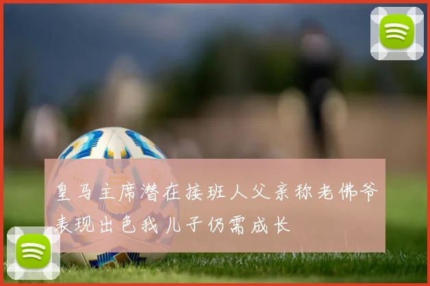 皇马主席潜在接班人父亲称老佛爷表现出色我儿子仍需成长