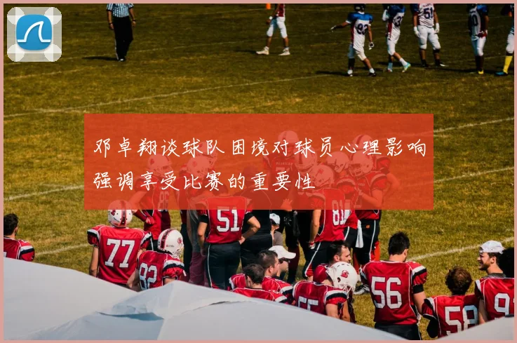 邓卓翔谈球队困境对球员心理影响强调享受比赛的重要性