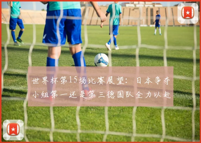 世界杯第15场比赛展望：日本争夺小组第一还是第三德国队全力以赴不轻言放水