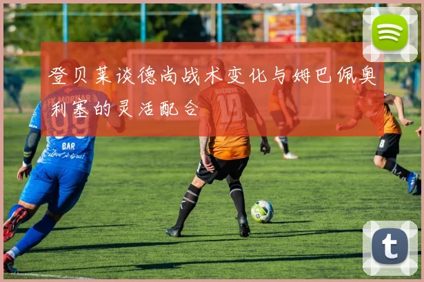 登贝莱谈德尚战术变化与姆巴佩奥利塞的灵活配合