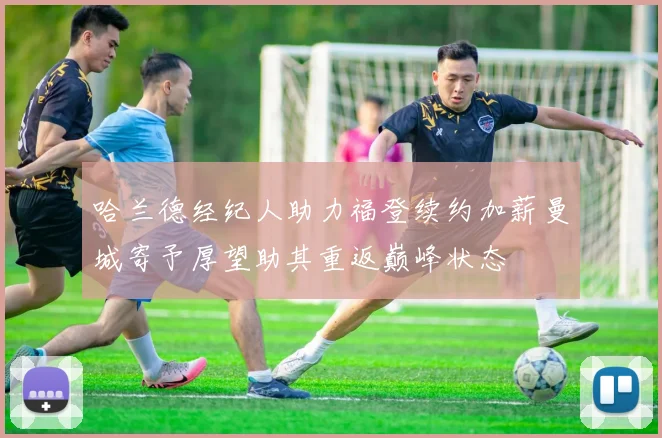 哈兰德经纪人助力福登续约加薪曼城寄予厚望助其重返巅峰状态