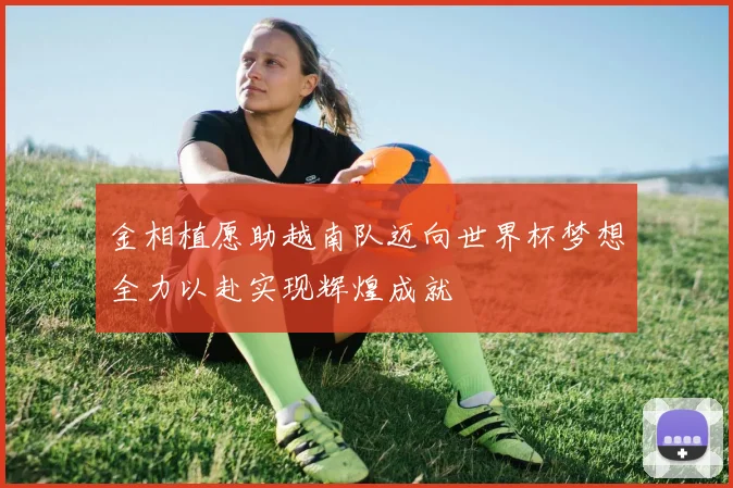 金相植愿助越南队迈向世界杯梦想全力以赴实现辉煌成就