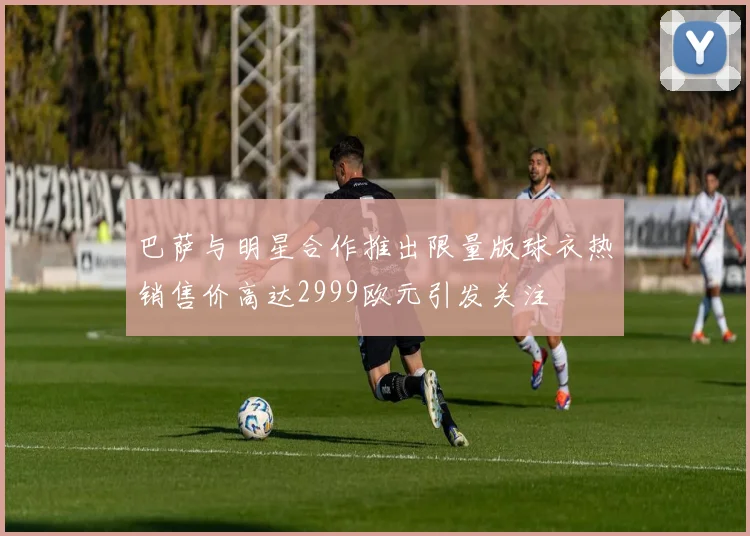 巴萨与明星合作推出限量版球衣热销售价高达2999欧元引发关注