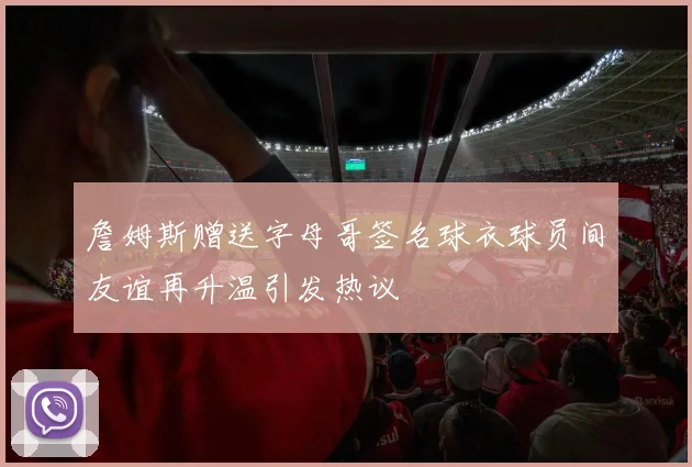 詹姆斯赠送字母哥签名球衣球员间友谊再升温引发热议