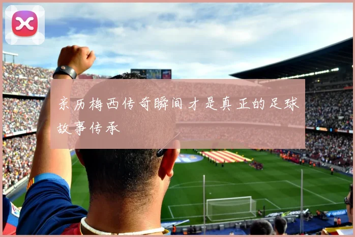 亲历梅西传奇瞬间才是真正的足球故事传承
