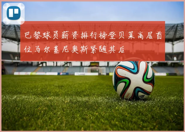 巴黎球员薪资排行榜登贝莱高居首位马尔基尼奥斯紧随其后
