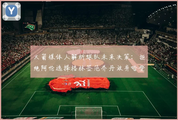 火箭媒体人解析球队未来决策：拒绝阿伦选择格林签范乔丹放弃哈登