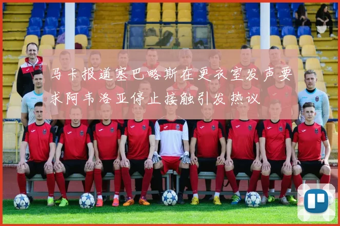 马卡报道塞巴略斯在更衣室发声要求阿韦洛亚停止接触引发热议