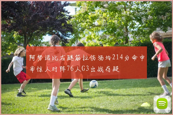 阿努诺比右腿筋拉伤场均214分命中率惊人对阵76人G3出战存疑