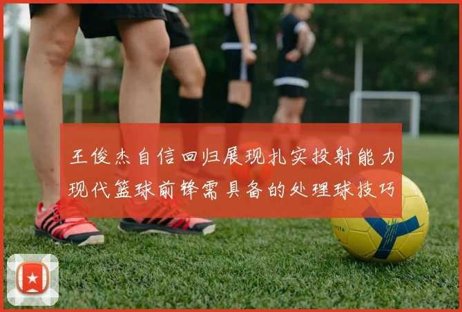 王俊杰自信回归展现扎实投射能力现代篮球前锋需具备的处理球技巧