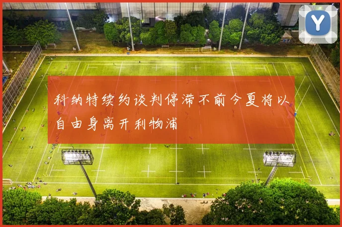 科纳特续约谈判停滞不前今夏将以自由身离开利物浦