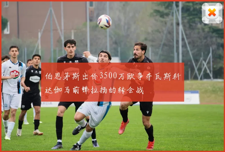 伯恩茅斯出价3500万欧争夺瓦斯科达伽马前锋拉扬的转会战
