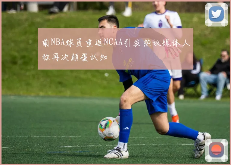 前NBA球员重返NCAA引发热议媒体人称再次颠覆认知
